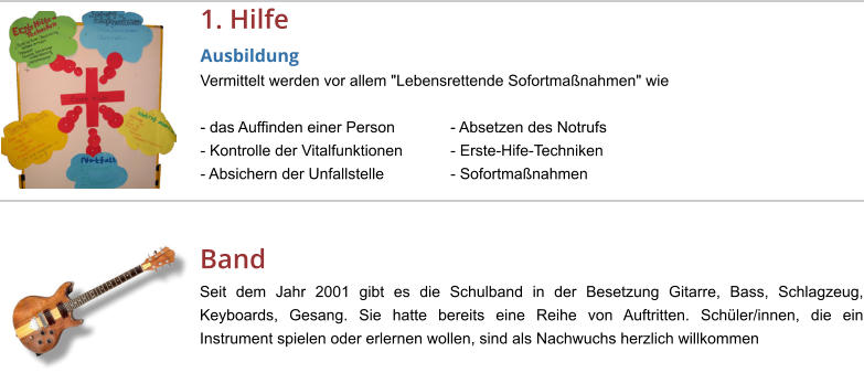 1. Hilfe Ausbildung Vermittelt werden vor allem "Lebensrettende Sofortmaßnahmen" wie   - das Auffinden einer Person		- Absetzen des Notrufs - Kontrolle der Vitalfunktionen		- Erste-Hife-Techniken - Absichern der Unfallstelle		- Sofortmaßnahmen  Band Seit dem Jahr 2001 gibt es die Schulband in der Besetzung Gitarre, Bass, Schlagzeug, Keyboards, Gesang. Sie hatte bereits eine Reihe von Auftritten. Schüler/innen, die ein Instrument spielen oder erlernen wollen, sind als Nachwuchs herzlich willkommen