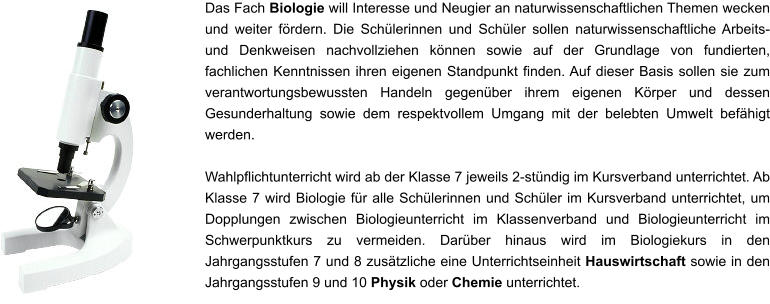 Das Fach Biologie will Interesse und Neugier an naturwissenschaftlichen Themen wecken und weiter fördern. Die Schülerinnen und Schüler sollen naturwissenschaftliche Arbeits- und Denkweisen nachvollziehen können sowie auf der Grundlage von fundierten, fachlichen Kenntnissen ihren eigenen Standpunkt finden. Auf dieser Basis sollen sie zum verantwortungsbewussten Handeln gegenüber ihrem eigenen Körper und dessen Gesunderhaltung sowie dem respektvollem Umgang mit der belebten Umwelt befähigt werden.  Wahlpflichtunterricht wird ab der Klasse 7 jeweils 2-stündig im Kursverband unterrichtet. Ab Klasse 7 wird Biologie für alle Schülerinnen und Schüler im Kursverband unterrichtet, um Dopplungen zwischen Biologieunterricht im Klassenverband und Biologieunterricht im Schwerpunktkurs zu vermeiden. Darüber hinaus wird im Biologiekurs in den Jahrgangsstufen 7 und 8 zusätzliche eine Unterrichtseinheit Hauswirtschaft sowie in den Jahrgangsstufen 9 und 10 Physik oder Chemie unterrichtet.