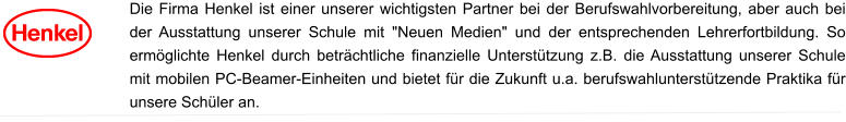 Die Firma Henkel ist einer unserer wichtigsten Partner bei der Berufswahlvorbereitung, aber auch bei der Ausstattung unserer Schule mit "Neuen Medien" und der entsprechenden Lehrerfortbildung. So ermöglichte Henkel durch beträchtliche finanzielle Unterstützung z.B. die Ausstattung unserer Schule mit mobilen PC-Beamer-Einheiten und bietet für die Zukunft u.a. berufswahlunterstützende Praktika für unsere Schüler an.