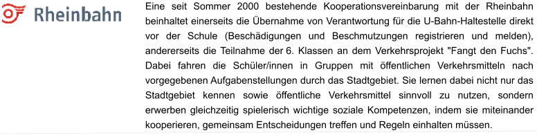 Eine seit Sommer 2000 bestehende Kooperationsvereinbarung mit der Rheinbahn beinhaltet einerseits die Übernahme von Verantwortung für die U-Bahn-Haltestelle direkt vor der Schule (Beschädigungen und Beschmutzungen registrieren und melden), andererseits die Teilnahme der 6. Klassen an dem Verkehrsprojekt "Fangt den Fuchs". Dabei fahren die Schüler/innen in Gruppen mit öffentlichen Verkehrsmitteln nach vorgegebenen Aufgabenstellungen durch das Stadtgebiet. Sie lernen dabei nicht nur das Stadtgebiet kennen sowie öffentliche Verkehrsmittel sinnvoll zu nutzen, sondern erwerben gleichzeitig spielerisch wichtige soziale Kompetenzen, indem sie miteinander kooperieren, gemeinsam Entscheidungen treffen und Regeln einhalten müssen.