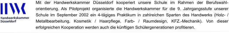 Mit der Handwerkskammer Düsseldorf kooperiert unsere Schule im Rahmen der Berufswahl- orientierung. Als Pilotprojekt organisierte die Handwerkskammer für die 9. Jahrgangsstufe unserer Schule im September 2002 ein 4-tägiges Praktikum in zahlreichen Sparten des Handwerks (Holz- / Metallbearbeitung, Kosmetik / Haarpflege, Farb- / Raumdesign, KFZ.-Mechanik). Von dieser erfolgreichen Kooperation werden auch die künftigen Schülergenerationen profitieren. 