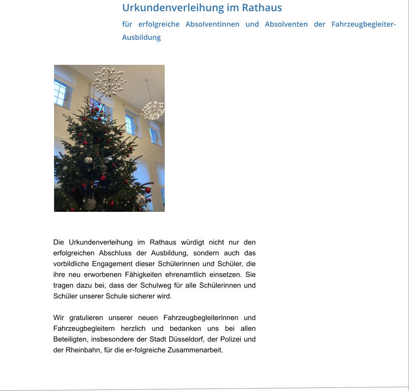 Urkundenverleihung im Rathaus für erfolgreiche Absolventinnen und Absolventen der Fahrzeugbegleiter-Ausbildung Die Urkundenverleihung im Rathaus würdigt nicht nur den erfolgreichen Abschluss der Ausbildung, sondern auch das vorbildliche Engagement dieser Schülerinnen und Schüler, die ihre neu erworbenen Fähigkeiten ehrenamtlich einsetzen. Sie tragen dazu bei, dass der Schulweg für alle Schülerinnen und Schüler unserer Schule sicherer wird.  Wir gratulieren unserer neuen Fahrzeugbegleiterinnen und Fahrzeugbegleitern herzlich und bedanken uns bei allen Beteiligten, insbesondere der Stadt Düsseldorf, der Polizei und der Rheinbahn, für die er-folgreiche Zusammenarbeit.