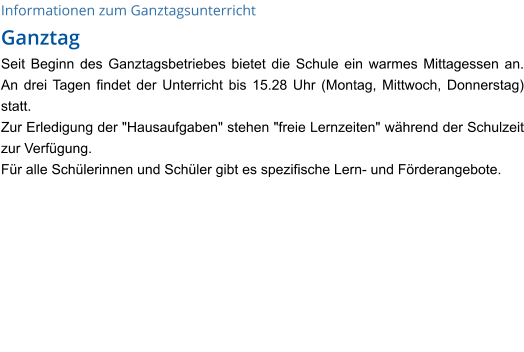 Informationen zum Ganztagsunterricht Ganztag Seit Beginn des Ganztagsbetriebes bietet die Schule ein warmes Mittagessen an. An drei Tagen findet der Unterricht bis 15.28 Uhr (Montag, Mittwoch, Donnerstag) statt. Zur Erledigung der "Hausaufgaben" stehen "freie Lernzeiten" während der Schulzeit zur Verfügung.  Für alle Schülerinnen und Schüler gibt es spezifische Lern- und Förderangebote.