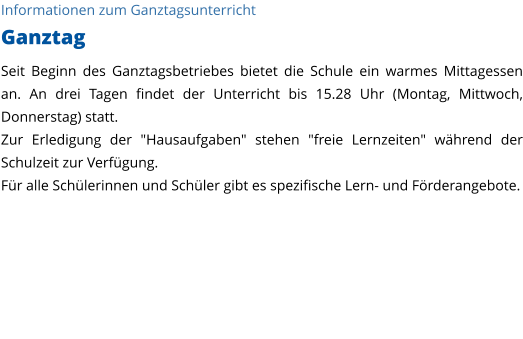 Informationen zum Ganztagsunterricht Ganztag Seit Beginn des Ganztagsbetriebes bietet die Schule ein warmes Mittagessen an. An drei Tagen findet der Unterricht bis 15.28 Uhr (Montag, Mittwoch, Donnerstag) statt. Zur Erledigung der "Hausaufgaben" stehen "freie Lernzeiten" während der Schulzeit zur Verfügung.  Für alle Schülerinnen und Schüler gibt es spezifische Lern- und Förderangebote.   