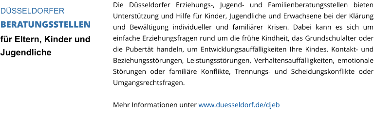 Die Düsseldorfer Erziehungs-, Jugend- und Familienberatungsstellen bieten Unterstützung und Hilfe für Kinder, Jugendliche und Erwachsene bei der Klärung und Bewältigung individueller und familiärer Krisen. Dabei kann es sich um einfache Erziehungsfragen rund um die frühe Kindheit, das Grundschulalter oder die Pubertät handeln, um Entwicklungsauffälligkeiten Ihre Kindes, Kontakt- und Beziehungsstörungen, Leistungsstörungen, Verhaltensauffälligkeiten, emotionale Störungen oder familiäre Konflikte, Trennungs- und Scheidungskonflikte oder Umgangsrechtsfragen.  Mehr Informationen unter www.duesseldorf.de/djeb  DÜSSELDORFER  BERATUNGSSTELLEN für Eltern, Kinder und Jugendliche