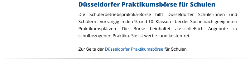 Düsseldorfer Praktikumsbörse für Schulen Die Schülerbetriebspraktika-Börse hilft Düsseldorfer Schülerinnen und Schülern - vorrangig in den 9. und 10. Klassen - bei der Suche nach geeigneten Praktikumsplätzen. Die Börse beinhaltet ausschließlich Angebote zu schulbezogenen Praktika. Sie ist werbe- und kostenfrei.  Zur Seite der Düsseldorfer Praktikumsbörse für Schulen
