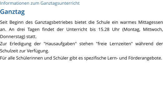 Informationen zum Ganztagsunterricht Ganztag Seit Beginn des Ganztagsbetriebes bietet die Schule ein warmes Mittagessen an. An drei Tagen findet der Unterricht bis 15.28 Uhr (Montag, Mittwoch, Donnerstag) statt. Zur Erledigung der "Hausaufgaben" stehen "freie Lernzeiten" während der Schulzeit zur Verfügung.  Für alle Schülerinnen und Schüler gibt es spezifische Lern- und Förderangebote.   