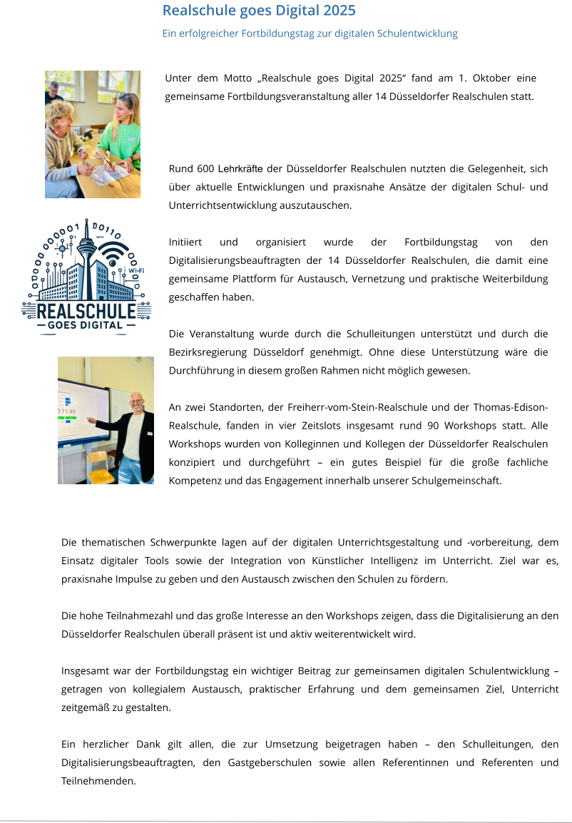 Realschule goes Digital 2025  Ein erfolgreicher Fortbildungstag zur digitalen Schulentwicklung Unter dem Motto „Realschule goes Digital 2025“ fand am 1. Oktober eine gemeinsame Fortbildungsveranstaltung aller 14 Düsseldorfer Realschulen statt.  Rund 600 Lehrkräfte der Düsseldorfer Realschulen nutzten die Gelegenheit, sich über aktuelle Entwicklungen und praxisnahe Ansätze der digitalen Schul- und Unterrichtsentwicklung auszutauschen.  Initiiert und organisiert wurde der Fortbildungstag von den Digitalisierungsbeauftragten der 14 Düsseldorfer Realschulen, die damit eine gemeinsame Plattform für Austausch, Vernetzung und praktische Weiterbildung geschaffen haben.  Die Veranstaltung wurde durch die Schulleitungen unterstützt und durch die Bezirksregierung Düsseldorf genehmigt. Ohne diese Unterstützung wäre die Durchführung in diesem großen Rahmen nicht möglich gewesen.  An zwei Standorten, der Freiherr-vom-Stein-Realschule und der Thomas-Edison-Realschule, fanden in vier Zeitslots insgesamt rund 90 Workshops statt. Alle Workshops wurden von Kolleginnen und Kollegen der Düsseldorfer Realschulen konzipiert und durchgeführt – ein gutes Beispiel für die große fachliche Kompetenz und das Engagement innerhalb unserer Schulgemeinschaft. Die thematischen Schwerpunkte lagen auf der digitalen Unterrichtsgestaltung und -vorbereitung, dem Einsatz digitaler Tools sowie der Integration von Künstlicher Intelligenz im Unterricht. Ziel war es, praxisnahe Impulse zu geben und den Austausch zwischen den Schulen zu fördern.  Die hohe Teilnahmezahl und das große Interesse an den Workshops zeigen, dass die Digitalisierung an den Düsseldorfer Realschulen überall präsent ist und aktiv weiterentwickelt wird.  Insgesamt war der Fortbildungstag ein wichtiger Beitrag zur gemeinsamen digitalen Schulentwicklung – getragen von kollegialem Austausch, praktischer Erfahrung und dem gemeinsamen Ziel, Unterricht zeitgemäß zu gestalten.  Ein herzlicher Dank gilt allen, die zur Umsetzung beigetragen haben – den Schulleitungen, den Digitalisierungsbeauftragten, den Gastgeberschulen sowie allen Referentinnen und Referenten und Teilnehmenden.